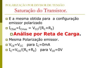 POLARIZAÇÃO POR DIVISOR DE TENSÃO
Saturação do Transistor.
 E a mesma obtida para a configuração
emissor polarizado
 ICSat=ICmax = VCC/(RC+RE)
Análise por Reta de Carga.
 Mesma Polarização emissor.
 VCE=VCC para IC=0mA
 IC=VCC/(RC+RE) para VCE=0V
 