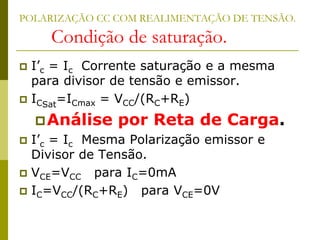 POLARIZAÇÃO CC COM REALIMENTAÇÃO DE TENSÃO.
Condição de saturação.
 I’c = Ic Corrente saturação e a mesma
para divisor de tensão e emissor.
 ICSat
=ICmax = VCC/(RC+RE)
Análise por Reta de Carga.
 I’c = Ic Mesma Polarização emissor e
Divisor de Tensão.
 VCE=VCC para IC=0mA
 IC=VCC/(RC+RE) para VCE=0V
 