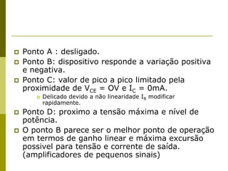  Ponto A : desligado.
 Ponto B: dispositivo responde a variação positiva
e negativa.
 Ponto C: valor de pico a pico limitado pela
proximidade de VCE = OV e IC = 0mA.
 Delicado devido a não linearidade IB modificar
rapidamente.
 Ponto D: proximo a tensão máxima e nível de
potência.
 O ponto B parece ser o melhor ponto de operação
em termos de ganho linear e máxima excursão
possivel para tensão e corrente de saída.
(amplificadores de pequenos sinais)
 