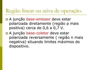 Região linear ou ativa de operação.
 A junção base-emissor deve estar
polarizada diretamente (região p mais
positiva) cerca de 0,6 a 0,7 V.
 A junção base-coletor deve estar
polarizada reversamente ( região n mais
negativa) situando limites máximos do
dispositivo.
 