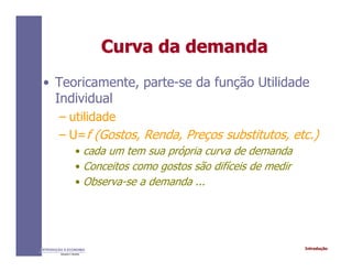 IntroduçãoINTRODUÇÃO À ECONOMIA
Alexandre C. Nicolella
Curva da demandaCurva da demanda
• Teoricamente, parte-se da função Utilidade
Individual
– utilidade
– U=f (Gostos, Renda, Preços substitutos, etc.)
• cada um tem sua própria curva de demanda
• Conceitos como gostos são difíceis de medir
• Observa-se a demanda ...
 
