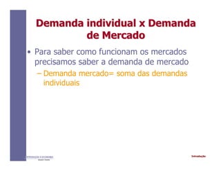 IntroduçãoINTRODUÇÃO À ECONOMIA
Alexandre C. Nicolella
Demanda individual x DemandaDemanda individual x Demanda
de Mercadode Mercado
• Para saber como funcionam os mercados
precisamos saber a demanda de mercado
– Demanda mercado= soma das demandas
individuais
 