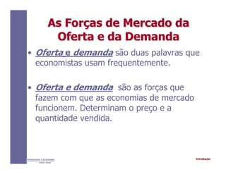 IntroduçãoINTRODUÇÃO À ECONOMIA
Alexandre C. Nicolella
As ForAs Forçças de Mercado daas de Mercado da
Oferta e da DemandaOferta e da Demanda
• Oferta e demanda são duas palavras que
economistas usam frequentemente.
• Oferta e demanda são as forças que
fazem com que as economias de mercado
funcionem. Determinam o preço e a
quantidade vendida.
 
