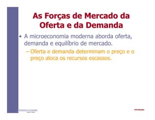 IntroduçãoINTRODUÇÃO À ECONOMIA
Alexandre C. Nicolella
As ForAs Forçças de Mercado daas de Mercado da
Oferta e da DemandaOferta e da Demanda
• A microeconomia moderna aborda oferta,
demanda e equilíbrio de mercado.
– Oferta e demanda determinam o preço e o
preço aloca os recursos escassos.
 