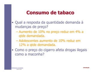 IntroduçãoINTRODUÇÃO À ECONOMIA
Alexandre C. Nicolella
Consumo de tabacoConsumo de tabaco
• Qual a resposta da quantidade demanda à
mudanças de preço?
– Aumento de 10% no preço reduz em 4% a
qtde demandada.
– Adolescentes aumento de 10% reduz em
12% a qtde demandada.
• Como o preço do cigarro afeta drogas ilegais
como a maconha?
 