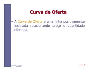 IntroduçãoINTRODUÇÃO À ECONOMIA
Alexandre C. Nicolella
Curva de OfertaCurva de Oferta
• A Curva de Oferta é uma linha positivamente
inclinada relacionando preço e quantidade
ofertada.
 