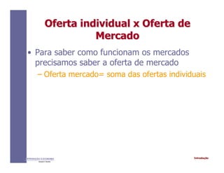 IntroduçãoINTRODUÇÃO À ECONOMIA
Alexandre C. Nicolella
Oferta individual x Oferta deOferta individual x Oferta de
MercadoMercado
• Para saber como funcionam os mercados
precisamos saber a oferta de mercado
– Oferta mercado= soma das ofertas individuais
 