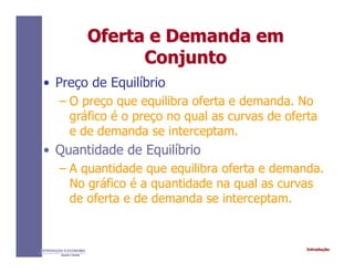IntroduçãoINTRODUÇÃO À ECONOMIA
Alexandre C. Nicolella
Oferta e Demanda emOferta e Demanda em
ConjuntoConjunto
• Preço de Equilíbrio
– O preço que equilibra oferta e demanda. No
gráfico é o preço no qual as curvas de oferta
e de demanda se interceptam.
• Quantidade de Equilíbrio
– A quantidade que equilibra oferta e demanda.
No gráfico é a quantidade na qual as curvas
de oferta e de demanda se interceptam.
 