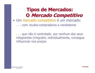 IntroduçãoINTRODUÇÃO À ECONOMIA
Alexandre C. Nicolella
Tipos de Mercados:Tipos de Mercados:
OO Mercado CompetitivoMercado Competitivo
• Um mercado competitivo é um mercado:
. . . com muitos compradores e vendedores
. . . que não é controlado por nenhum dos seus
integrantes (ninguém, individualmente, consegue
influenciar nos preços
 
