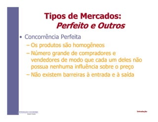 IntroduçãoINTRODUÇÃO À ECONOMIA
Alexandre C. Nicolella
Tipos de Mercados:Tipos de Mercados:
Perfeito e OutrosPerfeito e Outros
• Concorrência Perfeita
– Os produtos são homogêneos
– Número grande de compradores e
vendedores de modo que cada um deles não
possua nenhuma influência sobre o preço
– Não existem barreiras à entrada e à saída
 