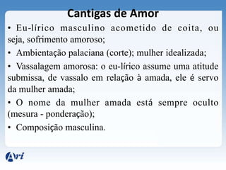 Cantigas de Amor
• Eu-lírico masculino acometido de coita, ou
seja, sofrimento amoroso;
• Ambientação palaciana (corte); mulher idealizada;
• Vassalagem amorosa: o eu-lírico assume uma atitude
submissa, de vassalo em relação à amada, ele é servo
da mulher amada;
• O nome da mulher amada está sempre oculto
(mesura - ponderação);
• Composição masculina.
 
