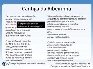 Cantiga da Ribeirinha
“No mundo nom me sei parelha,                   “No mundo não conheço outro como eu,
mentre me for como me vai;                      enquanto me acontecer como me acontece:
ca ja moiro por vós, e ai!,                     porque já morro por vós, e ai!,
             A expressão senhor
mia senhor branca e vermelha,                   minha senhora branca e vermelha,
queredes que vos retraia vassalagem..
             refere-se à                        quereis que vos censure
quando vos eu vi em saia?                       quando vos eu vi em saia? (em corpo bem
Mao dia me levantei,                            feito)
                                                Mau dia me levantei
que vos entom nom vi feia!
                                                que vos então não vi feia!
E, mia senhor, des aquelha,                     E, minha senhora, desde então,
me foi a mi mui mal di' ai!                     passei muitos maus dias, ai!
E vós, filha de Dom Pai                         E vós, filha de D. Paio
Moniz, en bem vos semelha                       Moniz, parece-vos bem
d' haver eu por vós garvaia?                    ter eu de vós uma garvaia? (manto)
Pois eu, mia senhor, d' alfaia                  Pois eu, minha senhora, de presente
nunca de vós houve nem hei                      nunca de vós tive nem tenho
valia d'ua correia!”                            nem a mais pequenina coisa.”
    Cantiga da garvaia, Paio Soares Taveiroos             Tradução livre, de algumas possíveis, da
                                                    Cantiga da garvaia de Paio Soares Taveiroos
 