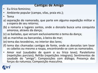 Cantigas de Amigo
• Eu-lírico feminino;
• Ambiente popular (campo, vilas, praia etc.);
• Tema
a) separação do namorado, que parte em alguma expedição militar e
    a espera de seu retorno;
(b) a romaria a lugares santos, onde a donzela busca uma conquista
    amorosa, através da dança;
(c) as bailadas, que versam exclusivamente o tema da dança;
(d) as marinhas ou barcarolas, à beira do mar;
(e) tema das tecedeiras, no interior dos lares;
(f) tema das chamadas cantigas de fonte, onde as donzelas iam lavar
    os cabelos ou mesmo a roupa, encontrando-se com os namorados.
• Amor real (saudades de quem o eu lírico teve); Paralelismo
    (repetições parciais); Refrão (repetições integrais); Sentimentos de
    saudade do "amigo"; Composições com diálogo; Presença das
    forças da natureza; Composição masculina.
 