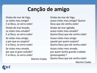 Canção de amigo
Ondas do mar de Vigo,                  Ondas do mar de Vigo,
se vistes meu amigo?                   acaso vistes meu amigo? Queira
E ai Deus, se verra cedo!              Deus que ele venha cedo!
Ondas do mar levado,                   Ondas do mar agitado,
se vistes meu amado?                   acaso vistes meu amado?
E ai Deus, se verra cedo!              Queira Deus que ele venha cedo!
Se vistes meu amigo,                   Acaso vistes meu amigo
o por que eu sospiro?                  aquele por quem suspiro?
E ai Deus, se verra cedo!              Queira Deus que ele venha cedo!
Se vistes meu amado,                   Acaso vistes meu amado,
por que ei gran coitado?               por quem tenho grande cuidado
E ai Deus, se verra cedo!              (preocupado) ?
                        Martim Codax   Queira Deus que ele venha cedo!
                                                             Martim Codax
 