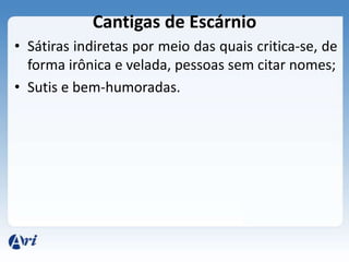 Cantigas de Escárnio
• Sátiras indiretas por meio das quais critica-se, de
  forma irônica e velada, pessoas sem citar nomes;
• Sutis e bem-humoradas.
 
