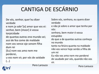 CANTIGA DE ESCÁRNIO
De vós, senhor, quer’eu dizer         Sobre vós, senhora, eu quero dizer
verdade                               verdade
e nom ja sobr’[o] amor que vos ei:    e não já sobre o amor que tenho por
senhor, bem [moor] é vossa            vós:
torpicidade                           senhora, bem maior é vossa
de quantas outras eno mundo sei;      estupidez
assi de fea come de maldade           do que a de quantas outras conheço
nom vos vence oje senom filha         no mundo
                                      tanto na feiúra quanto na maldade
dum rei
                                      não vos vence hoje senão a filha de
[Eu] nom vos amo nem me
                                      um rei
perderei,
                                      Eu não vos amo nem me perderei
u vos nom vir, por vós de soidade     de saudade por vós, quando não vos
(...)                                 vir.
                       Pero Larouco                           Pero Larouco
 