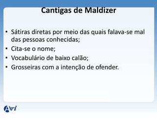 Cantigas de Maldizer

• Sátiras diretas por meio das quais falava-se mal
  das pessoas conhecidas;
• Cita-se o nome;
• Vocabulário de baixo calão;
• Grosseiras com a intenção de ofender.
 