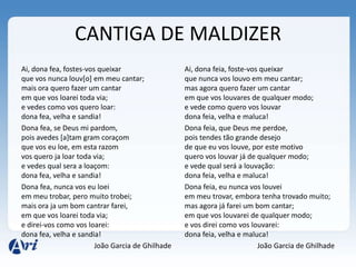 CANTIGA DE MALDIZER
Ai, dona fea, fostes-vos queixar                  Ai, dona feia, foste-vos queixar
que vos nunca louv[o] em meu cantar;              que nunca vos louvo em meu cantar;
mais ora quero fazer um cantar                    mas agora quero fazer um cantar
em que vos loarei toda via;                       em que vos louvares de qualquer modo;
e vedes como vos quero loar:                      e vede como quero vos louvar
dona fea, velha e sandia!                         dona feia, velha e maluca!
Dona fea, se Deus mi pardom,                      Dona feia, que Deus me perdoe,
pois avedes [a]tam gram coraçom                   pois tendes tão grande desejo
que vos eu loe, em esta razom                     de que eu vos louve, por este motivo
vos quero ja loar toda via;                       quero vos louvar já de qualquer modo;
e vedes qual sera a loaçom:                       e vede qual será a louvação:
dona fea, velha e sandia!                         dona feia, velha e maluca!
Dona fea, nunca vos eu loei                       Dona feia, eu nunca vos louvei
em meu trobar, pero muito trobei;                 em meu trovar, embora tenha trovado muito;
mais ora ja um bom cantrar farei,                 mas agora já farei um bom cantar;
em que vos loarei toda via;                       em que vos louvarei de qualquer modo;
e direi-vos como vos loarei:                      e vos direi como vos louvarei:
dona fea, velha e sandia!                         dona feia, velha e maluca!
                        João Garcia de Ghilhade                           João Garcia de Ghilhade
 