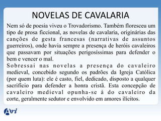 NOVELAS DE CAVALARIA
Nem só de poesia viveu o Trovadorismo. Também floresceu um
tipo de prosa ficcional, as novelas de cavalaria, originárias das
canções de gesta francesas (narrativas de assuntos
guerreiros), onde havia sempre a presença de heróis cavaleiros
que passavam por situações perigosíssimas para defender o
bem e vencer o mal.
Sobressai nas novelas a presença do cavaleiro
medieval, concebido segundo os padrões da Igreja Católica
(por quem luta): ele é casto, fiel, dedicado, disposto a qualquer
sacrifício para defender a honra cristã. Esta concepção de
cavaleiro medieval opunha-se à do cavaleiro da
corte, geralmente sedutor e envolvido em amores ilícitos.
 