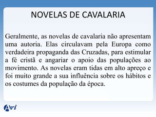 NOVELAS DE CAVALARIA

Geralmente, as novelas de cavalaria não apresentam
uma autoria. Elas circulavam pela Europa como
verdadeira propaganda das Cruzadas, para estimular
a fé cristã e angariar o apoio das populações ao
movimento. As novelas eram tidas em alto apreço e
foi muito grande a sua influência sobre os hábitos e
os costumes da população da época.
 