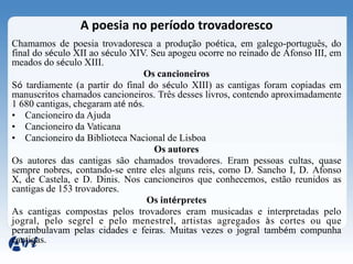 A poesia no período trovadoresco
Chamamos de poesia trovadoresca a produção poética, em galego-português, do
final do século XII ao século XIV. Seu apogeu ocorre no reinado de Afonso III, em
meados do século XIII.
                                 Os cancioneiros
Só tardiamente (a partir do final do século XIII) as cantigas foram copiadas em
manuscritos chamados cancioneiros. Três desses livros, contendo aproximadamente
1 680 cantigas, chegaram até nós.
• Cancioneiro da Ajuda
• Cancioneiro da Vaticana
• Cancioneiro da Biblioteca Nacional de Lisboa
                                    Os autores
Os autores das cantigas são chamados trovadores. Eram pessoas cultas, quase
sempre nobres, contando-se entre eles alguns reis, como D. Sancho I, D. Afonso
X, de Castela, e D. Dinis. Nos cancioneiros que conhecemos, estão reunidos as
cantigas de 153 trovadores.
                                  Os intérpretes
As cantigas compostas pelos trovadores eram musicadas e interpretadas pelo
jogral, pelo segrel e pelo menestrel, artistas agregados às cortes ou que
perambulavam pelas cidades e feiras. Muitas vezes o jogral também compunha
cantigas.
 