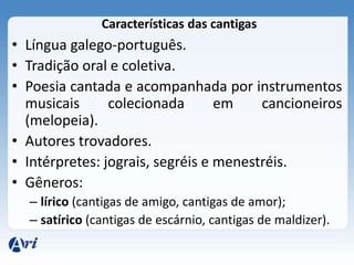 Características das cantigas
• Língua galego-português.
• Tradição oral e coletiva.
• Poesia cantada e acompanhada por instrumentos
  musicais      colecionada       em    cancioneiros
  (melopeia).
• Autores trovadores.
• Intérpretes: jograis, segréis e menestréis.
• Gêneros:
  – lírico (cantigas de amigo, cantigas de amor);
  – satírico (cantigas de escárnio, cantigas de maldizer).
 