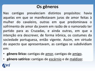 Os gêneros
Nas cantigas prevaleciam distintos propósitos: havia
aquelas em que se manifestavam juras de amor feitas à
mulher do cavaleiro, outras em que predominava o
sofrimento de amor da jovem em razão de o namorado ter
partido para as Cruzadas, e ainda outras, em que a
intenção era descrever, de forma irônica, os costumes da
sociedade portuguesa, então vigente. Assim, em virtude
do aspecto que apresentavam, as cantigas se subdividiam
em:
• gênero lírico: cantigas de amor, cantigas de amigo.
• gênero satírico: cantigas de escárnio e de maldizer.
 