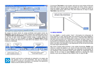 No espaço em branco dentro do campo pontilhado você poderá montar seu
Cabeçalho, digitando apenas ou se preferir opções mais completas pode usar as
da Pequena Barra de Ferramentas, se você puxar a barra de rolagem para baixo
irá ver que na parte inferior da página também surgiu o mesmo espaço em
branco, só que com o nome Rodapé e as opções da Pequena Barra também
podem ser usadas nele. Basta dar um clique dentro dos espaços, entrar em ação
e praticar a criatividade.
Quando você termina a configuração do cabeçalho e do rodapé, eles
irão aparecer com um tom acinzentado, mas não se preocupe,
quando for visualizado a impressão e na impressão final apareceram
todas as cores do jeitinho que você criou.
A ferramenta Tela inteira é muito simples, está entre as mais simples do Microsoft
Word 2003, ela tira de sua tela todas as imagens de menus, barras, réguas e
barras de rolagem. Mostra apenas as páginas do texto e a opção de retornar ao
modo que estava sendo usado antes. Para ativar basta dar um clique na opção
Tela inteira, veja como fica.
10. MENU INSERIR
No menu Inserir, o usuário poderá “inserir”, informações de configuração de
forma dinâmica, ou seja, algumas delas não precisaram estar sendo digitadas e
atualizadas como número de páginas, data e hora, o Microsoft Word 2003 fará
isso para você de acordo com o calendário do Windows, se acaso a data e hora
do seu Sistema Operacional, por algum motivo atrasar ou for adiantada, todos os
documentos que contiverem esses recursos com atualização automática também
terão a sua data e hora alterados. O que dependendo do tipo de documento pode
lhe causar alguns aborrecimentos.
Mas vamos começar pelas primeiras e mais usadas ferramentas, Quebra, que
refere-se a quebra de páginas é um recurso útil para documentos salvos pela
internet que precisam de uma configuração mais adequada as propriedades de
sua impressora. Essa ferramenta mostra várias opções de configuração dessa
quebra. Ao dar um clique na opção Quebra, aparecerá a seguinte tela, basta
escolher a que mais se adequar ao seu trabalho e dar um clique em OK.
 