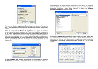 A ferramentas Número de páginas e Data e hora, sendo que a configuração de
data e hora dependem da configuração do Windows, mas são bem fáceis de ser
usadas.
A tela de configuração do Número de página lhe da o opção de inserir no
primeiro campo com a seta de escolha, se a ferramenta será usada no cabeçalho
ou no rodapé, podendo ser configurado também o alinhamento em ambas as
opções, você pode escolher se será usado somente na primeira página ou
desmarcando a opção, aparecerá em todas. No botão Formatar, você pode optar
pelos tipo de apresentação do número das páginas, como uma configuração de
fonte, e na folhinha do lado uma visualização do resultado, daí basta dar um
clique em OK.
Na tela de Data e hora, existem várias opções pré-programadas no Microsoft
Word 2003 de ser mostrada a data e a hora dentro do seu documento, podem ser
escolhidas dentro do campo Formatos disponíveis o campo Idioma irá apresentar
o idioma utilizado pelo Word instalado em sua máquina, para se ter a opção de
atualização automática, basta deixar marcado o quadro de Atualizar
automaticamente e dar um clique em OK:
A ferramenta Símbolo lhe da suporte para inserir no texto caracteres usados pelo
seu teclado e de outros idiomas, assim como o tipo da fonte do símbolo, o
subconjunto de idiomas, mais abaixo da tela principal os símbolos mais usados
recentemente e informações sobre cada um, basta escolher um e dar um clique
em OK.
 