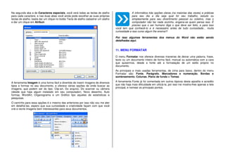 Na segunda aba a de Caracteres especiais, você verá todas as teclas de atalho
para cada caractere, e nas duas abas você ainda pode escolher as suas próprias
teclas de atalho, basta dar um clique no botão Tecla de atalho cadastrar um atalho
e dar um clique em Atribuir.
A ferramenta Imagem é uma forma fácil e divertida de inserir imagens de diversos
tipos e formas no seu documento, e oferece várias opções de onde buscar as
imagens, que podem ser do tipo: Clip-art, Do arquivo, Do scanner ou câmera
(desde que haja algum instalado em seu computador), Novo desenho, Auto
formas, WordArt, Organograma e um Gráfico tipo aqueles de estatísticas e
pesquisas.
O caminho para essa opções é o mesmo das anteriores por isso não vou me ater
em detalhá-las, espero que sua curiosidade e criatividade façam com que você
crie e recrie imagens bem interessantes para seus documentos.
A informática trás opções claras (na maiorias das vezes) e práticas
para seu dia a dia seja qual for seu trabalho, estudo ou
simplesmente para seu divertimento pessoal ou coletivo, mas o
computador não faz nada sozinho, engana-se quem pensa isso. È
preciso que o ser humano diga o que deve ser feito, e para isso
você tem que conhecê-lo e é necessário antes de tudo curiosidade... muita
curiosidade e isso curso algum lhe ensina!!!
Por isso algumas ferramentas dos menus do Word não estão sendo
detalhadas aqui.
11. MENU FORMATAR
O menu Formatar nos oferece diversas maneiras de deixar uma palavra, frase,
texto ou um documento inteiro de forma fácil, manual ou automática com a cara
que quisermos, desde a fonte até a formatação de um estilo próprio no
documento.
As principais e mais usadas ferramentas, de cima para baixo, dentro do menu
Formatar são: Fonte, Parágrafo, Marcadores e numeração, Bordas e
sombreamento, Colunas, Plano de fundo e Temas.
A ferramenta Fonte já foi comentada em outros tópicos desta apostila e acredito
que não haja mais dificuldade em utilizá-la, por isso irei mostra-lhes apenas a tela
principal, e nomear os principais pontos.
 