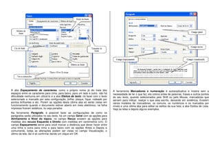 A aba Espaçamento de caracteres, como o próprio nome já diz trata dos
espaços entre os caracteres para cima, para baixo, para um lado e outro, não há
dificuldade nenhuma em utilizá-lo e a aba Efeitos de texto, irá fazer com o texto
selecionado e marcado por esta configuração, brilhe, pisque, fique, rodeado por
pontos brilhantes e etc. Porém as opções desta última aba só serão vistas em
funcionamento quando o documento estiver aberto em meio eletrônico, na folha
impressa ficaram estáticos, ou seja parados.
Na ferramenta Parágrafo, é possível fazer as configurações de como os
parágrafos serão utilizados no seu texto, há um campo Geral com as opções para
Alinhamento e Nível do tópico, no campo Recuo existem as opções para
medidas dos recuos Esquerdo e Direito com medidas em centímetros (cm). O
campo Espaçamento serve para você marcar a distância que dever haver entre
uma linha e outra para cima e para baixo com as opções Antes e Depois e
comumente, todas as alterações podem ser vistas no campo Visualização, o
último da tela, daí é só confirmar dando um clique em OK.
A ferramenta Marcadores e numeração é autoexplicativa e mostra sem a
necessidade de ler o que faz, ela coloca antes de palavras, frases e outros pontos
do seu texto, quando selecionados pelo Shift ou pelo Mouse, marcadores que
servem para indicar, realçar o que esta escrito, deixando em evidência. Existem
vários modelos de marcadores, os comuns, os numéricos e os marcados por
níveis e uma última aba para editar os estilos da sua lista, a aba Estilos de Lista.
Veja as telas e depois alguns exemplos.
 