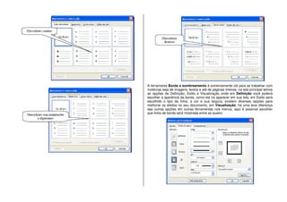 A ferramenta Borda e sombreamento é extremamente útil para se trabalhar com
molduras seja de imagens, textos e até de páginas inteiras, na tela principal temos
as opções de Definição, Estilo e Visualização onde em Definição você poderá
escolher a aparência da borda, como ela irá aparecer em sua tela, em Estilo será
escolhido o tipo da linha, a cor e sua largura, existem diversas opções para
melhorar os efeitos no seu documento, em Visualização, há uma leve diferença
das outras opções em outras ferramentas nos menus, aqui é possível escolher
que linha de borda será mostrada entre as quatro.
 