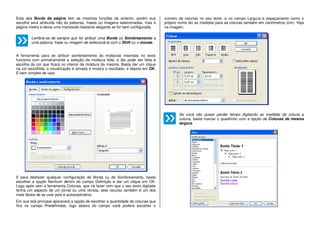 Esta aba Borda da página tem as mesmas funções da anterior, porém sua
escolha será atribuída não às palavras, frases ou imagens selecionadas, mas à
página inteira e deixa uma impressão bastante elegante se for bem configurada.
Lembre-se de sempre que for atribuir uma Borda ou Sombreamento a
uma palavra, frase ou imagem de selecioná-la com o Shift ou o mouse.
A ferramenta para se atribuir sombreamento às molduras inseridas no texto
funciona com primeiramente a seleção da moldura feita, e daí pode ser feita à
escolha da cor que ficará no interior da moldura da mesma. Basta dar um clique
na cor escolhida, a visualização é ativada e mostra o resultado, e depois em OK.
É bem simples de usar.
E para desfazer qualquer configuração de Borda ou de Sombreamento, basta
escolher a opção Nenhum dentro do campo Definição e dar um clique em OK.
Logo após vem a ferramenta Colunas, que irá fazer com que o seu texto digitado
tenha um aspecto de um jornal ou uma revista, este recurso também é um dos
mais fáceis de se usar pois é autoexplicativo.
Em sua tela principal aparecerá a opção de escolher a quantidade de colunas que
fica no campo Predefinidas, logo abaixo do campo você poderá escolher o
número de colunas no seu texto, e no campo Largura e espaçamento como o
próprio nome diz as medidas para as colunas também em centímetros (cm). Veja
na imagem.
Se você não quiser perder tempo digitando as medidas de coluna a
coluna, basta marcar o quadrinho com a opção de Colunas de mesma
largura.
 