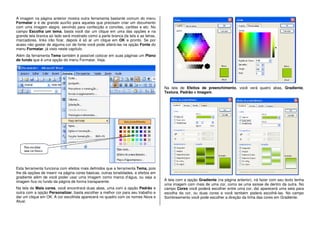 A imagem na página anterior mostra outra ferramenta bastante comum do menu
Formatar e é de grande auxílio para aqueles que precisam criar um documento
com uma imagem alegre, servindo para confecção e convites, cartões e etc. No
campo Escolha um tema, basta você dar um clique em uma das opções e na
grande tela branca ao lado será mostrado como a parte branca da tela e as letras,
marcadores, links irão ficar, depois é só ar um clique em OK e pronto. Se por
acaso não gostar de alguma cor de fonte você pode alterá-las na opção Fonte do
menu Formatar, já visto neste capítulo.
Além da ferramenta Tema também é possível colocar em suas páginas um Plano
de fundo que é uma opção do menu Formatar. Veja.
Esta ferramenta funciona com efeitos mais definidos que a ferramenta Tema, pois
lhe dá opções de inserir na página cores básicas, outras tonalidades, e efeitos em
gradiente além de você poder usar uma imagem como marca d’água, ou seja a
imagem fica no fundo da página de forma transparente.
Na tela de Mais cores, você encontrará duas abas, uma com a opção Padrão e
outra com a opção Personalizar, basta escolher a melhor cor para seu trabalho e
dar um clique em OK. A cor escolhida aparecerá no quadro com os nomes Nova e
Atual.
Na tela de Efeitos de preenchimento, você verá quatro abas, Gradiente,
Textura, Padrão e Imagem.
A tela com a opção Gradiente (na página anterior), irá fazer com seu texto tenha
uma imagem com mais de uma cor, como se uma saísse de dentro da outra. No
campo Cores você poderá escolher entre uma cor, daí aparecerá uma seta para
escolha da cor, ou duas cores e você também poderá escolhê-las. No campo
Sombreamento você pode escolher a direção da linha das cores em Gradiente.
 