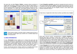 Na mesma tela, nas abas Textura e Padrão, o programa oferece exemplos de
imagens para você utilizar e sempre que for dado um clique em alguma delas no
quadro com o nome Exemplo, a imagem ficará mais visível e não tão misturada
às outra, facilitando assim a escolha da que mais lhe agradar e combinar com seu
texto ou documento. E na última aba, você poderá escolher através de uma
browser de busca (como já visto antes) entre outras imagens no seu computador.
Tenha sempre cuidado ao escolher fundos e imagens para seu texto ou
documento, escolha alguma que combine com o conteúdo daquilo que
você está fazendo.
12. MENU FERRAMENTAS
O menu Ferramentas fornece opções que na maioria das vezes são mais
utilizadas por usuários com mais experiência no uso do Microsoft Word 2003. Não
irei aprofundar em todas as opções desse menu, para que fiquem com bastante
curiosidade vou apenas detalhar algumas que são mais usadas, vamos ver as
opções Ortografia e gramática, Pesquisar, idioma, Contar palavra, Cartas e
correspondências e como criar uma senha para seus documentos em Opções.
O resto, você terá que procurar conhecer usando sua curiosidade afinal de que
adiantaria tanta informação sem a vontade de buscar mais conhecimento!
A opção Ortografia e gramática, que pode ser acessada tanto pelo caminho no
menu quanto teclando apenas a tecla F7, essa opção de ferramenta faz com que
o conteúdo do seu texto seja avaliado pela biblioteca do Microsoft Word 2003 em
busca de erros gramaticais e/ou de ortografia. Escreva o texto abaixo como
exemplo e pressione a tecla F7.
O rato roeu a roupra do rei de roma e comeu sua bota e seu chapéu!
Acima está à tela do corretor, automaticamente o corretor ortográfico do
Microsoft Word 2003 é acionado e verifica todo o conteúdo do texto, sem a
necessidade de selecioná-lo, porém se você quiser fazer a correção de apenas
uma parte do texto como na frase exemplo, basta selecioná-la e usar o F7. Nela
você terá opções de ignorar o erro uma vez, ignorar todas as vezes que esse erro
surgir e se você tiver certo de que a palavra ou o texto está correto pode dar um
clique no botão Adicionar ao dicionário, e tem ainda a opção de AutoCorreção.
Lembre-se de não desmarcar o quadrinho coma opção para Verificar gramática.
A opção Pesquisar trás uma ajuda muito grande na hora de trabalhos que tem
em seu conteúdo palavras que o usuário precisa saber do significado para melhor
encaixá-la no contexto do que está sendo escrito, ou seja quando se está
digitando uma carta por exemplo, dentro do assunto pode ser preciso escrever
palavras que o usuário não conheça o seu significado e assim pode correr o riso
 