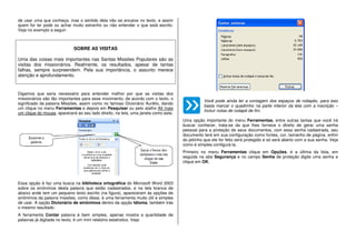 de usar uma que conheça, mas o sentido dela não se encaixe no texto, e assim
quem for ler pode ou achar muito estranho ou não entender o que está escrito.
Veja no exemplo a seguir:
SOBRE AS VISITAS
Uma das coisas mais importantes nas Santas Missões Populares são as
visitas dos missionários. Realmente, os resultados, apesar de tantas
falhas, sempre surpreendem. Pela sua importância, o assunto merece
atenção e aprofundamento.
Digamos que seria necessário para entender melhor por que as visitas dos
missionários são tão importantes para esse movimento, de acordo com o texto, o
significado da palavra Missões, assim como no famoso Dicionário Aurélio, dando
um clique no menu Ferramentas e depois em Pesquisar ou pelo atalho Alt mais
um clique do mouse, aparecerá ao seu lado direito, na tela, uma janela como esta:
Essa opção é faz uma busca na biblioteca ortográfica do Microsoft Word 2003
sobre os sinônimos desta palavra que estão cadastrados, e na tela branca de
abaixo ande tem um pequeno texto escrito (na figura), apareceram às opções de
sinônimos da palavra missões, como disse, é uma ferramenta muito útil e simples
de usar. A opção Dicionário de sinônimos dentro da opção Idioma, também trás
o mesmo resultado.
A ferramenta Contar palavra é bem simples, apenas mostra a quantidade de
palavras já digitada no texto, é um mini relatório estatístico. Veja:
Você pode ainda ter a contagem dos espaços de rodapés, para isso
basta marcar o quadrinho na parte inferior da tela com a inscrição –
Incluir notas de rodapé de fim.
Uma opção importante do menu Ferramentas, entre outras tantas que você irá
buscar conhecer, trata-se da que lhes fornece o direito de gerar uma senha
pessoal para a proteção de seus documentos, com essa senha cadastrada, seu
documento terá em sua configuração como fontes, cor, tamanho de página, enfim
do jeitinho que ele for feito será protegido e só será aberto com a sua senha. Veja
como é simples configurá-la.
Primeiro no menu Ferramentas clique em Opções, é a última da lista, em
seguida na aba Segurança e no campo Senha de proteção digite uma senha e
clique em OK.
 