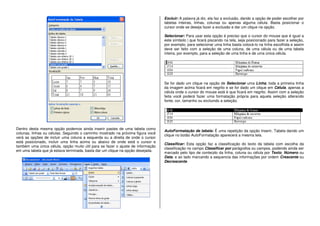 Dentro desta mesma opção podemos ainda inserir pastes de uma tabela como
colunas, linhas ou células. Seguindo o caminho mostrado na próxima figura você
verá as opções de incluir uma coluna a esquerda ou a direita de onde o cursor
está posicionado, incluir uma linha acima ou abaixo de onde está o cursor e
também uma única célula, opção muito útil para se fazer o ajuste de informação
em uma tabela que já estava terminada, basta dar um clique na opção desejada.
Excluir: A palavra já diz, ela faz a exclusão, dando a opção de poder escolher por
tabelas inteiras, linhas, colunas ou apenas alguma célula. Basta posicionar o
cursor onde se deseja fazer a exclusão e dar um clique na opção.
Selecionar: Para usar esta opção é preciso que o cursor do mouse que é igual a
este símbolo | que ficará piscando na tela, seja posicionado para fazer a seleção,
por exemplo, para selecionar uma linha basta colocá-lo na linha escolhida e assim
deve ser feito com a seleção de uma coluna, de uma célula ou de uma tabela
inteira, por exemplo, para a seleção de uma linha e de uma única célula.
Se for dado um clique na opção de Selecionar uma Linha, toda a primeira linha
da imagem acima ficará em negrito e se for dado um clique em Célula, apenas a
célula onde o cursor do mouse está é que ficará em negrito. Assim com a seleção
feita você poderá fazer uma formatação própria para aquela seleção alterando
fonte, cor, tamanho ou excluindo a seleção.
AutoFormatação de tabela: É uma repetição da opção Inserir, Tabela dando um
clique no botão AutoFormatação aparecerá a mesma tela.
Classificar: Esta opção faz a classificação do texto da tabela com escolha da
classificação no campo Classificar por parágrafos ou campos, podendo ainda ser
marcado pelo tipo de conteúdo da linha, coluna ou célula por Texto, Número ou
Data, e ao lado marcando a sequencia das informações por ordem Crescente ou
Decrescente.
 