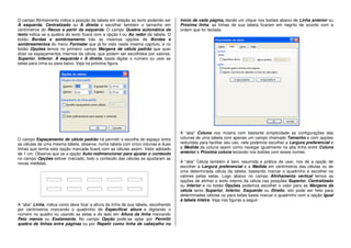 O campo Alinhamento indica a posição da tabela em relação ao texto podendo ser
À esquerda, Centralizado ou À direita e escolher também o tamanho em
centímetros do Recuo a partir da esquerda. O campo Quebra automática de
texto indica se a quebra do texto ficará com a opção i ou Ao redor da tabela. O
botão Bordas e sombreamento trás as mesmas opções de Bordas e
sombreamentos do menu Formatar que já foi visto neste mesmo capítulo, e no
botão Opções temos no primeiro campo Margens de célula padrão que quer
dizer os espaçamentos internos da célula, que podem ser escolhidos por valores,
Superior, Inferior, À esquerda e À direita, basta digitar o número ou usar as
setas para cima ou para baixo. Veja na próxima figura.
O campo Espaçamento de célula padrão irá permitir a escolha do espaço entre
as células de uma mesma tabela, observe, numa tabela com cinco colunas e duas
linhas que tenha esta opção marcada ficará com as células assim. Valor adotado
de 1 cm. Observe que se a opção Auto-redimencionar para ajustar o conteúdo
no campo Opções estiver marcado, todo o conteúdo das células se ajustaram as
novas medidas.
A “aba” Linha, indica como deve ficar a altura da linha de sua tabela, escolhendo
por centímetros marcando o quadrinho de Especificar altura e digitando o
número no quadro ou usando as setas e do lado em Altura da linha marcando
Pelo menos ou Exatamente. No campo Opção pode-se optar por Permitir
quebra de linhas entre páginas ou por Repetir como linha de cabeçalho no
início de cada página, dando um clique nos botões abaixo de Linha anterior ou
Próxima linha, as linhas de sua tabela ficaram em negrito de acordo com a
ordem que for teclada.
A “aba” Coluna nos mostra com bastante simplicidade as configurações das
colunas de uma tabela com apenas um campo chamado Tamanho e com opções
reduzidas para facilitar seu uso, nele podemos escolher a Largura preferencial e
a Medida da coluna assim como navegar igualmente na aba linha entre Coluna
anterior e Próxima coluna teclando nos botões com esses nomes.
A “aba” Célula também é bem resumida e prática de usar, nos dá a opção de
escolher a Largura preferencial e a Medida em centímetros das células ou de
uma determinada célula da tabela, bastando marcar o quadrinho e escolher os
valores pelas setas. Logo abaixo no campo Alinhamento vertical temos as
opções de alinhar o texto interno da célula nas posições Superior, Centralizado
ou Inferior e no botão Opções podemos escolher o valor para as Margens da
célula tanto Superior, Inferior, Esquerdo ou Direito, isto pode ser feito para
determinadas células ou para todas basta marcar o quadrinho com a opção Igual
à tabela inteira. Veja nas figuras a seguir.
 