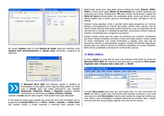 No campo Opções ainda na tela Opções de célula, pode ser escolhido entre
Quebrar texto automaticamente ou Ajustar texto, marcando o quadrinho de
cada item.
O Microsoft Word 2003 trás diversas opções e modelos de
formatações de sua tabela, porém algumas delas podem ser feitas
com o mouse, para isto basta posicioná-lo nas margens
Superiores, Inferiores, Direita e Esquerda podendo arrastar
aumentando ou diminuindo as Linhas, Colunas e Células.
Quando o mouse assumir esta imagem: Você poderá fazer suas alterações.
È fácil observar mesmo para aqueles que ainda não tem muita intimidade com os
programas da Família Office como o Word, o Excel, o Access e o Power Point,
que existem muitas e muitas maneiras e caminhos para executar uma
determinada tarefa quer seja pelos menus tradicionais como Arquivo, Editar,
Exibir e outros como pelas Barras de ferramentas que contém desenhos que
chamamos de ícones. Praticamente 70% das funções, ferramentas e opções da
Barra de menu principal podem ser acessadas pelos ícones que servem como
atalhos rápidos para a tarefa, seja com formatação de texto, de página e até de
tabelas.
Existem muitas apostilas, livros e tutoriais sobre esses programas em livrarias,
bancas e principalmente na Internet que podem ensinar como usá-los, mas ao
mesmo tempo nenhum deles pode ensinar realmente a usar os programas se nós
não tivermos a vontade e o interesse de aprender, procurando conhecer todas as
funções e ferramentas que o programa nos oferece.
Existem muitas, tantas que nem todos as conhecem por completo, ferramentas
que fazem tarefas completas sozinhas e outras que fazem essas e outras tarefas
se forem combinadas com outras ferramentas e opções, para cada tipo de
documento, planilha ou apresentação (imagem), existem ferramentas específicas,
prontas para nos ajudar a termos os melhores resultados em nossos trabalhos.
Basta temos curiosidade e interesse em conhecê-las e usá-las.
14. MENU JANELA
O menu Janela é o mais fácil de usar e de entender entre todos os menus do
Microsoft Word 2003, ele mostra de cima para baixo as opções de Nova janela,
Organizar tudo, Comparar lado a lado com... e Dividir.
A opção Nova janela serve para que você possa abrir um novo documento do
Word, em branco, porém esta nova janela ficará atrelado á primeira, a que você
usou para criar esta Nova janela, mesmo assim poderá ser usada da maneira que
você preferir com formatações completas diferentes da primeira. Não é aberto
nenhuma tela com novas opções, apenas uma nova tela em branco.
 