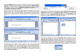Na opção Organizar tudo, ao ser dado um clique nela a tela do seu computador
se dividirá, mostrando o início da página de cada documento do Microsoft Word
2003 aberto, na figura abaixo foi usado dois documentos novos para ser mais fácil
a visualização, um tem o nome de PRIMEIRO DOCUMENTO ABERTO e o outro
de SEGUNDO DOCUMENTO ABERTO.
Note que a tela de cima está com as bordas da página do programa em azul mais
escuro, isso por que o que estava sendo usado no momento era o primeiro
documento, para usar a outra tela digitando ou formatando o documento, basta
dar um clique na página branca e sua tela ficará com o azul das bordas mais
escuro.
Você pode copiar, colar, recortar, textos e imagens, ou seja, fazer o que quiser de
um documento para o outro e no final salvá-los com nomes diferentes e onde
quiser no computador, é um recurso prático usado ao invés de ficar alternando
entre as telas.E para voltar a usar a tela maximizada, ou seja, no tamanho de tela
inteira, basta dar um clique no botão com o desenho de uma janelinha na barra
azul do Microsoft Word 2003.
Você deve ter percebido que na figura acima a opção Comparar lado a lado com
Documento1, está diferente de Comparar lado a lado com..., do início deste
capítulo, no início tem uma reticências no lugar do nome Documento1. Isto
acontece por que o Microsoft Word 2003 reconhece os arquivos que estão
abertos, o que você está usando e o que está minimizado.
Esta opção é semelhante á última de Organizar tudo, a diferença é que em
organizar tudo as telas são colocadas uma sobre a outra enquanto que em
Compara lado a lado com, as telas são dispostas uma ao lado da outra com o
uma pequenina tela para você poder fechar este tipo de visualização. Veja na
imagem anterior e a pequenina tela, abaixo. Basta dar um clique em Fechar Lado
a Lado e as telas voltaram a ser apresentadas na forma tradicional, em tela cheia.
 