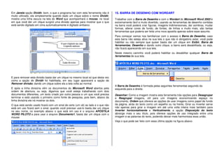 Em Janela opção Dividir, bom, o que o programa faz com esta ferramenta não é
muito utilizado, ela simplesmente quando dado um clique sobre o nome Dividir,
mostra uma linha escura na tela do Word que acompanhará o mouse, no local
em que você der um clique surgirá uma divisão apenas para mostrar que o que
está sendo digitado em cima automaticamente é digitado embaixo.
E para remover esta divisão basta dar um clique no mesmo local só que desta vez
como a opção de Dividir foi habilitada, em seu lugar aparecerá a opção de
Remover divisão, dando um clique sobre ela a tela volta ao normal.
E após a linha divisória vêm os documentos do Microsoft Word abertos pela
ordem de abertura, ou seja, digamos que você esteja trabalhando com dois
documentos diferentes, um texto criado por outra pessoa e um que você precisa
terminar e está usando o primeiro como fonte de pesquisa, pois bem, abaixo da
linha divisória ele irá mostrar os dois.
O que está sendo usado ficará com um sinal de certo (um vê) ao lado e o que não
está em uso ficará sem o sinal, quando você precisar usá-lo basta dar um clique
no seu nome, no exemplo abaixo o que está em uso é o arquivo APÓSTILA
WORD PILOTO e para usar o arquivo Documento1, basta dar um clique com o
mouse.
15. BARRA DE DESENHO COM WORDART
Trabalhar com a Barra de Desenho e com o Wordart do Microsoft Word 2003 é
extremamente fácil e muito divertido, usando as ferramentas de desenho contidas
na barra você poderá criar figuras, imagens tridimensionais, dar sombras, mudar
formas, alterar cores de fundo, de fontes, de linhas e muito mais, são tantas
ferramentas que poderia ser feita uma nova apostila apenas sobre esse assunto.
Para começar vamos nos familiarizar com o acesso à Barra de Desenho, caso
esta barra não esteja ativa na sua tela o que não é obrigatório estar, você pode
habilitar ou não sempre que quiser basta dar um clique em Exibir, Barra de
ferramentas, Desenho e dando outro clique, a barra será desabilitada, ou seja,
não ficará aparecendo em sua tela.
Neste mesmo caminho você poderá habilitar ou desabilitar qualquer Barra de
ferramentas de sua tela.
A Barra de Desenho é formada pelas seguintes ferramentas seguindo da
esquerda para a direita:
Desenhar: Como a imagem mostra esta ferramenta trás opções para Desagrupar
e Reagrupar imagens, útil para unir imagens economizando espaço no
documento, Ordem que oferece as opções de usar imagens como papel de fundo
da página, atrás do texto como um espelho ou na frente, Girar ou Inverter serve
não apenas para girar a imagem em até uma volta inteira mais também para
Inverter horizontalmente e Verticalmente, a opção Disposição do texto
abrange mais o seu título, pois oferece opções de uso integrado entre uma
imagem e as palavras do texto, podendo deixar mais harmoniosa essa união.
Veja o que pode ser feito com essa última opção na figura abaixo.
 