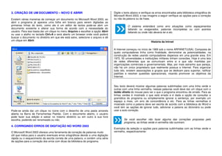3. CRIAÇÃO DE UM DOCUMENTO – NOVO E ABRIR
Existem várias maneiras de começar um documento no Microsoft Word 2003, ao
abrir o programa já aparece uma folha em branco para serem digitadas as
primeiras linhas do texto, como ele é um editor de textos pode-se abrir um
documento existente e alterar sua forma de acordo com a necessidade do
usuário. Para isso basta dar um clique no menu Arquivo e escolher a opção Abrir
ou usar o atalho no teclado Ctrl+A e será aberto um browser onde você poderá
buscar o documento no diretório em que ele está salvo, selecione o arquivo e dê
um clique em Abrir.
Pode-se ainda dar um clique no ícone com o desenho de uma pasta amarela
aberta na Barra de Ferramentas Padrão. Com o documento aberto, o usuário
pode fazer sua edição e salvar no mesmo diretório ou em outro à sua livre
escolha, podendo ser renomeado ou não.
4. CORRIGINDO ERROS DE DIGITAÇÃO NO WORD 2003
O Microsoft Word 2003 oferece uma ferramenta de correção de palavras muito
útil que indica para o usuário eventuais erros ortográficos devido a uma digitação
rápida ou o esquecimento da escrita correta de uma palavra, e contém uma série
de opções para a correção dos erros com dicas da biblioteca do programa.
Digite o texto abaixo e verifique os erros encontrados pela biblioteca ortográfica do
Microsoft Word 2003, e nas imagens a seguir verifique as opções para a correção
ou não da palavra ou da frase.
O sistema entenderá como erro situações como espaçamentos
faltando ou exagerados, palavras incompletas ou com acentos
faltando ou onde não deveria ter e etc.
História da Intrnet
A Internet começou no início de 1969 sob o nome ARPANET(USA). Composta de
quato computadores tinha como finalidade, demonstrar as potencialidades. na
construção de redes usando computadores dispersos em uma grande area. Em
1972, 50 universidades e instituições militares tinham conexões. Hoje é uma teia
de redes diferentes que se comunicam entre si e que são mantidas por
organizações comérciais e governamentais. Mas, por mais estranho que pareça,
não há um único proprietario que realmente possua a Internet. Para organizar
tudo isto, existem associações e grupos que se dedicam para suportar, ratificar
padrões e resolver questões operacionais, visando promover os objetivos da
Internet.
Seu texto deverá mostrar algumas palavras sublinhadas com uma linha verde e
outras com uma linha vermelha, nessas palavras você deve dar um clique com o
botão direito do mouse para ver o que o programa encontrou de errado. Para as
linhas verdes é mostrado o que está errado e é dada a opção de consultar a
gramática do programa ou simplesmente ignorar a sentença, por exemplo um
espaço a mais, um erro de concordância e etc. Para as linhas vermelhas é
mostrado como a palavra deve ser escrita de acordo com a biblioteca do Word e
você tem as opções de ignorar tudo, adicionar a palavra ao dicionário ou pode
usar a auto correção.
Se você escolher não fazer alguma das correções propostas pelo
programa, as linhas verde e vermelha não sumiram.
Exemplos da seleção e opções para palavras sublinhadas com as linhas verde e
vermelho, respectivamente:
 