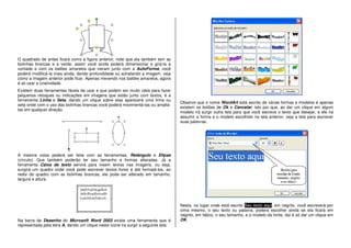 O quadrado de antes ficará como a figura anterior, note que ela também tem as
bolinhas brancas e a verde, assim você ainda poderá dimensionar e girá-la a
vontade e com os balões amarelos que vieram junto com a AutoForma, você
poderá modificá-la mais ainda, dando profundidade ou achatando a imagem, veja
como a imagem anterior pode ficar. Apenas mexendo nos balões amarelos, agora
é só usar a criatividade.
Existem duas ferramentas fáceis de usar e que podem ser muito úteis para fazer
pequenos retoques ou indicações em imagens que estão junto com textos, é a
ferramenta Linha e Seta, dando um clique sobre elas aparecerá uma linha ou
seta onde com o uso das bolinhas brancas você poderá movimentá-las ou ampliá-
las em qualquer direção.
A mesma coisa poderá ser feita com as ferramentas, Retângulo e Elipse
(círculo). Que também poderão ter seu tamanho e formas alteradas. Já a
ferramenta Caixa de texto servirá para inserir textos nas imagens, ou seja,
surgirá um quadro onde você pode escrever textos livres e até formatá-los, ao
redor do quadro com as bolinhas brancas, ele pode ser alterado em tamanho,
largura e altura.
Na barra de Desenho do Microsoft Word 2003 existe uma ferramenta que é
representada pela letra A, dando um clique neste ícone ira surgir a seguinte tela:
Observe que o nome WordArt está escrito de várias formas e modelos e apenas
existem os botões de Ok e Cancelar, isto por que, ao dar um clique em algum
modelo irá surgir outra tela para que você escreva o texto que desejar, e ele irá
assumir a forma e o modelo escolhido na tela anterior, veja a tela para escrever
suas palavras:
Nesta, no lugar onde está escrito Seu texto aqui, em negrito, você escreverá por
cima mesmo, o seu texto ou palavra, poderá escolher ainda se ela ficará em
negrito, em itálico, o seu tamanho, e o modelo da fonte, daí é só dar um clique em
OK.
 