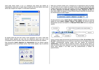 Você pode ainda mudar a cor e a espessura das linhas dos balões do
Organograma, basta dar um duplo clique na parte de fora dos balões mais ainda
dentro das margens da imagem, e a tela abaixo aparecerá.
As opções desta tela são bem claras e bem parecidas com outras, vistas pelo
decorrer desta apostila, por isso não vou detalhá-la, quero que use a sua
curiosidade e procure conhecer cada campo de cada tela durante seu trabalho.
Esta ferramenta Inserir diagrama ou organograma não lhe oferece apenas
organogramas como os exemplos acima, mais outras opções, veja na próxima
figura.
Note que o primeiro quadro com o exemplo de um organograma está circundado
por uma linha em azul, e abaixo do quadro branco surgirá uma descrição de cada
imagem selecionada. Na ordem das imagens você terá, Organograma, Diagrama
de Ciclo, Diagrama de Pirâmide, Diagrama de Venn, Diagrama de Alvo. E
para cada imagem as opções e o título da barra ficaram diferentes, de acordo com
as características de cada imagem.
Os dois próximos ícones, Inserir clip-art e Inserir imagem, oferecem as mesmas
opções do menu Inserir, Imagem, Clip-art e Do arquivo. No próximo bloco de
ferramentas da barra de Desenho do Microsoft Word 2003 temos as seguintes
opções:
Vamos começar pelas ferramentas de preenchimento de Cor, Cor da linha e Cor
da fonte, o preenchimento da cor refere-se à escolha da cor do espaço interno da
imagem, principalmente quando usada uma das opções da ferramenta
AutoFormas, a escolha é feita da seguinte maneira, veja nas figuras abaixo as
telas de escolha das cores, basta dar um clique na cor escolhida, veja que ainda
temos duas opções a de Mais cores de preenchimento e Efeitos de
preenchimento.
 