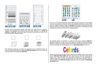 As duas últimas ferramentas trazem uma opção de maior charme e chama a
atenção pelo resultado que proporcionará aos seus trabalhos, é o Estilo de
sombra e o Estilo 3D. Veja abaixo alguns exemplos do que pode ser feito com as
duas ferramentas, respectivamente.
Para utilizá-las, basta dar um clique nos desenhos de um quadrinho verde, um
com uma sombra que abrirá a ferramenta Estilo de sombra e outro com forma de
cubo que abrirá a ferramenta de Estilo 3D.
Para usar os modelos desses dois estilos basta escolher que tipo de forma deseja
utilizar se com pontas ou redonda (como nos exemplos anteriores), ou até mesmo
usar um modelo de palavra criado no WordArt, isso mesmo você pode criar suas
palavras usando os recursos gráficos da ferramenta WordArt e ainda aplicar nelas
os estilos de sombra e/ou 3D, veja um exemplo prático.
No exemplo abaixo foi escolhido um estilo de fonte para a palavra Cefords e
aplicado o Estilo 3D número 15, se você observar nas telas de exemplo dos dois
estilos as sombras e os efeitos 3D tem números em seqüência como seus nomes,
veja outro exemplo da mesma palavra com um Estilo de sombra número 10.
Ambas as ferramentas trazem opções extras de formatação assim como quase
tudo no Microsoft Word 2003, são bem parecidas mas se tornam diferentes de
acordo com o tipo de efeito que está sendo utilizado, ao ser selecionada a
imagem, basta dar um clique na ferramenta que está sendo utilizada, como no
último exemplo a de Estilo de sombra e pode ser visto uma opção de Definições
de sombra, veja.
 