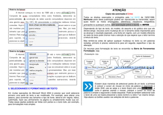 5. SELECIONANDO E FORMATANDO UM TEXTO
Em muitas operações do Microsoft Word 2003 é preciso que você selecione
primeiro uma parte do texto a ser modificado. Por exemplo, para alterar uma
palavra, para aumentar seu tamanho e tipo de fonte, deixá-la em negrito, itálico,
sublinhado, fazer seu alinhamento na página ou simplesmente mudar sua cor.
Todas essas opções poderão ser feitas com partes ou o texto todo, por exemplo,
para formatações mais simples:
ATENÇÃO
Cópia não autorizada é Crime
Todos os direitos reservados e protegidos pela Lei 9.610 de 19/02/1998.
Nenhuma parte desta publicação poderá ser reproduzida ou transmitida, sejam
quais forem os meios empregados: eletrônicos, mecânicos, fotográficos,
gravações ou quaisquer outros, sem autorização prévia e escrita do AUTOR.
Dependendo do tipo de texto, do modelo, do assunto e do público alvo que ele
deverá atingir, recursos como mudança de cor e tamanho serão importantes para
se alcançar o resultado esperado, uma fonte em negrito, com um modelo diferente
do resto do texto pode chamar mais a atenção do que esperar que o leitor termine
a leitura do texto.
Mas lembre-se antes de aplicar qualquer mudança no texto ou em palavras
isoladas, primeiro é preciso selecioná-la para em seguida, especificar o tipo de
alteração.
Os recursos para formatação de texto se encontrão na Barra de Ferramentas
Formatação, veja.
Existem duas maneiras de selecionar partes de um texto, a primeira
é colocar o cursor do mouse no início da palavra e segurando o
botão Shift, use as setas e o texto ficará com uma faixa escura, a
outra é apenas usando o mouse, coloque o cursor no início da
palavra e arraste-o segurando o botão esquerdo. Pode-se também selecionar todo
o texto de uma vez basta pressionar a tecla Control e a letra T ao mesmo tempo.
Veja abaixo os botões usados nas seleções de texto e palavras.
 