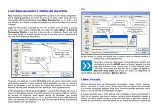 6. SALVANDO UM ARQUIVO E CRIANDO UMA NOVA PASTA
Após digitarmos nosso texto vamos aprender a Salvá-lo em nosso computador.
Salvar significa guardá-lo em forma de arquivo. O texto criado pode ser salvo
numa pasta padrão do Windows (pasta Meus Documentos) ou em outro a sua
livre escolha, para todas as vezes que precisarmos ele estará disponível. Vamos
Começar.
Digite um texto sobre o assunto que lhe vier à mente, com um título e poucas
linhas para servir como exemplo. Dê um clique no botão Salvar na Barra de
Ferramentas Padrão, o que tem o desenho de um disquete. Assim que você
clicar neste botão um browser aparece na tela. E nele que você irá indicar onde e
com que nome o texto vai ser gravado.
Para criar uma pasta no Microsoft Word 2003, antes de salvar o documento criado
você deverá escolher o local onde ele ficará arquivado, ou seja, um diretório
dentro do Windows, e dar um clique, na mesma tela anterior, no ícone com o
desenho de uma pasta amarela com uma estrela no canto superior direito.
Então aparecerá um campo para ser digitado o nome da Nova Pasta, escreva-o e
clique em OK, depois escolha o nome do documento e clique em Salvar. Lembre-
se sempre de organizar suas pastas dentro do Windows, que poderá
posteriormente ser gravado em um CD ou gravado direto numa mídia removível
como, por exemplo, um pendrive, para que você não perca tempo procurando-a
quando quiser usar seus arquivos.
Veja:
Se por acaso for criada uma pasta com o mesmo nome no mesmo diretório a
anterior será substituída pela nova.
Para saber o que um determinado ícone pode fazer, sempre que
você colocar a seta do MOUSE sobre um ícone e esperar uns dois
segundos aparecerá uma caixinha com a função daquele ícone.
Outro fator importante que deve ser dito é a opção de Ajuda do
Microsoft Word 2003, que existe em todos os programas da
família Office, que fica localizada na Barra de Menus.
7. MENU ARQUIVO
Existem diversos tipos de documentos, declarações, cartas, ofícios, poemas,
versos, currículos e muitos outros. Todos esses tem um padrão de formatação
que envolve parágrafos, espaços entre linhas, tamanhos padrão de fonte e outras
regras, e principalmente a configuração da página.
È preciso entender que a folha branca onde é digitado o texto é semelhante a
folha de um caderno que contém pautas, margens direita, esquerda, superior e
inferior, no Word essas margens podem ser definidas e alteradas usando a
medida cm (centímetro), para isto basta dar um clique em Arquivo na Barra de
 