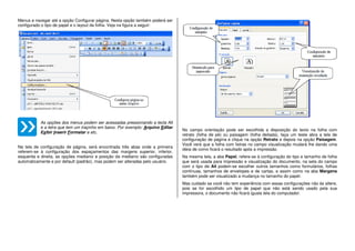 Menus e navegar até a opção Configurar página. Nesta opção também poderá ser
configurado o tipo de papel e o layout da folha. Veja na figura a seguir:
As opções dos menus podem ser acessadas pressionando a tecla Alt
e a letra que tem um traçinho em baixo. Por exemplo: Arquivo Editar
Exibir Inserir Formatar e etc.
Na tela de configuração de página, será encontrada três abas onde a primeira
referem-se à configuração dos espaçamentos das margens superior, inferior,
esquerda e direita, as opções medianiz e posição da medianiz são configuradas
automaticamente e por default (padrão), mas podem ser alteradas pelo usuário.
No campo orientação pode ser escolhida a disposição do texto na folha com
retrato (folha de pé) ou paisagem (folha deitada), faça um teste abra a tela de
configuração de página e clique na opção Retrato e depois na opção Paisagem.
Você verá que a folha com listras no campo visualização mudará lhe dando uma
ideia de como ficará o resultado após a impressão.
Na mesma tela, a aba Papel, refere-se à configuração do tipo e tamanho de folha
que será usada para impressão e visualização do documento, na seta do campo
com o tipo de A4 podem-se escolher outros tamanhos como formulários, folhas
contínuas, tamanhos de envelopes e de cartas, e assim como na aba Margens
também pode ser visualizado a mudança no tamanho do papel.
Mas cuidado se você não tem experiência com essas configurações não às altere,
pois se for escolhido um tipo de papel que não está sendo usado pela sua
impressora, o documento não ficará iguala tela do computador.
 