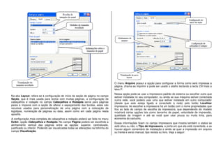 Na aba Layout, refere-se à configuração do início da seção de página no campo
Seção, que é mais usada para textos com muitas páginas, a configuração de
cabeçalhos e rodapés no campo Cabeçalhos e Rodapés serve para páginas
pares e ímpares com a opção de alterar o espaçamento das bordas, estes são
recursos usados para personalização de uma página com a colocação de
logotipos, numeração de páginas ou data, assim como em cada página nesta
apostila.
A configuração mais completa de cabeçalhos e rodapés poderá ser feita no menu
Exibir, opção Cabeçalhos e Rodapés. No campo Página poderá ser escolhido a
alinhamento vertical das páginas entre as opções: superior, centralizado,
justificado ou inferior. Podendo ser visualizadas todas as alterações na folhinha do
campo Visualização.
O menu Arquivo possui a opção para configurar a forma como será impressa a
página, chama-se Imprimir e pode ser usado o atalho teclando a tecla Ctrl mais a
letra P.
Nessa opção pode-se usar a impressora padrão do sistema ou escolher outra que
estiver instalada no seu computador, ou ainda se sua máquina estiver conectada
numa rede, você poderá usar uma que estiver instalada em outro computador
(desde que este esteja ligado e conectado à rede) pelo botão Localizar
impressora. Ao escolher a impressora há um botão com o nome propriedades que
fica ao lado do campo de escolha da impressora, que dependendo do modelo
mostrará várias opções tais como tamanho de papel, velocidade de impressão,
qualidade de imagem e até se você quer usar pouca ou muita tinta, para
economia do cartucho.
Essas informações ficam no campo Impressora que mostra também o status se
está ativa ou não, o Tipo de impressora, a porta em que ela está conectada, e se
houver algum comentário de instalação e ainda se quer a impressão em arquivo
ou frente e verso manual, tipo revista ou livro. Veja a seguir:
 