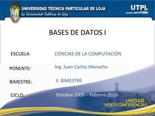 ESCUELA : PONENTE: BIMESTRE: BASES DE DATOS I CICLO: CIENCIAS DE LA COMPUTACIÓN II  BIMESTRE Ing. Juan Carlos Morocho Octubre 2009 – Febrero 2010 